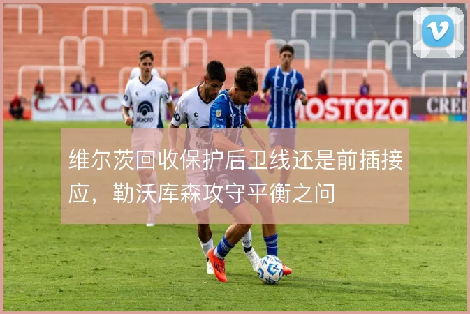 维尔茨回收保护后卫线还是前插接应，勒沃库森攻守平衡之问