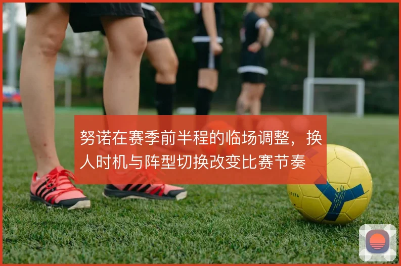 努诺在赛季前半程的临场调整,换人时机与阵型切换改变比赛节奏