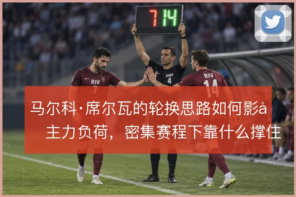 马尔科·席尔瓦的轮换思路如何影响主力负荷，密集赛程下靠什么撑住