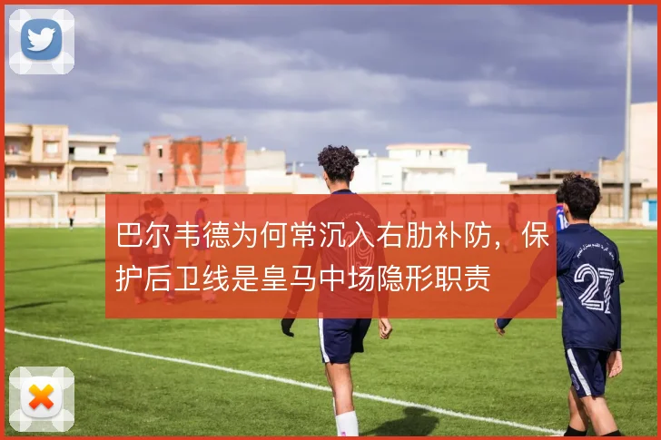 巴尔韦德为何常沉入右肋补防，保护后卫线是皇马中场隐形职责