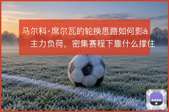 马尔科·席尔瓦的轮换思路如何影响主力负荷,密集赛程下靠什么撑住