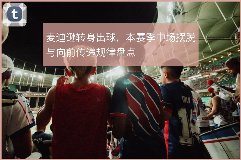 麦迪逊转身出球,本赛季中场摆脱与向前传递规律盘点