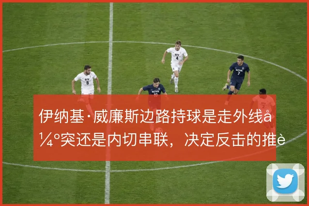 伊纳基·威廉斯边路持球是走外线强突还是内切串联，决定反击的推进方式