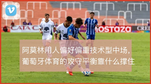 阿莫林用人偏好偏重技术型中场，葡萄牙体育的攻守平衡靠什么撑住