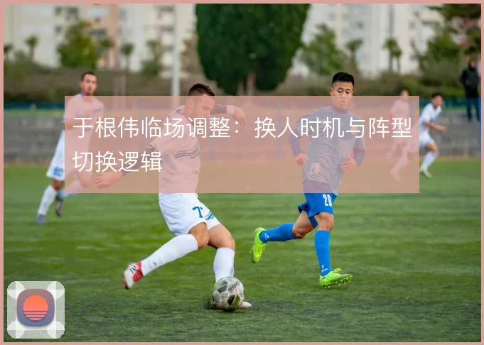 于根伟临场调整：换人时机与阵型切换逻辑