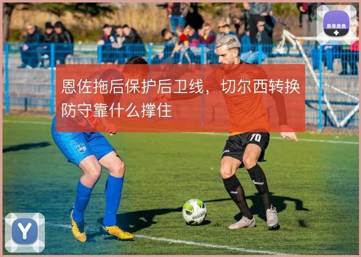 恩佐拖后保护后卫线,切尔西转换防守靠什么撑住
