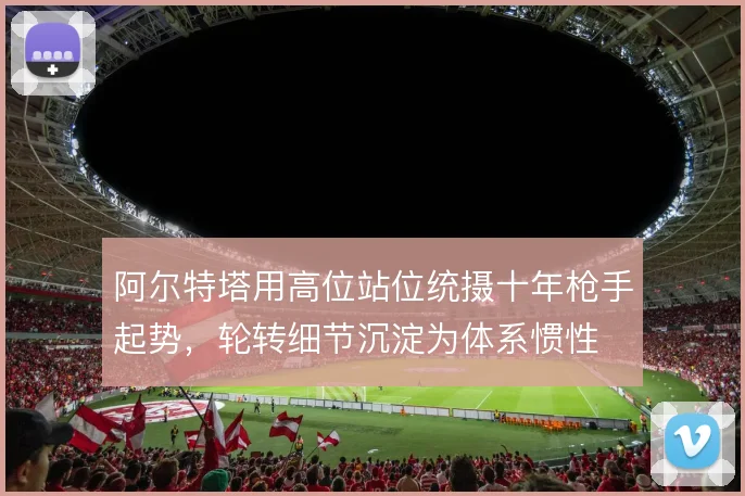阿尔特塔用高位站位统摄十年枪手起势，轮转细节沉淀为体系惯性