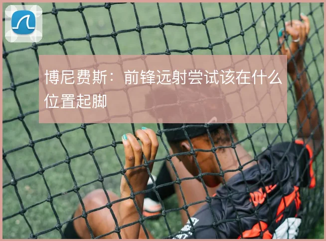 博尼费斯：前锋远射尝试该在什么位置起脚