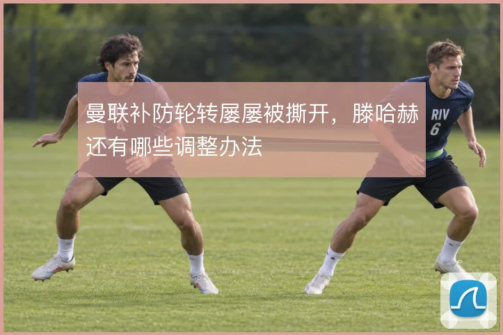 曼联补防轮转屡屡被撕开，滕哈赫还有哪些调整办法