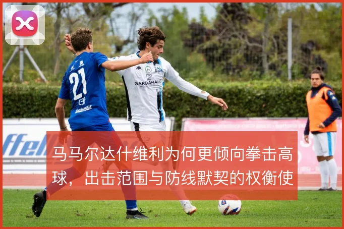 马马尔达什维利为何更倾向拳击高球，出击范围与防线默契的权衡使然