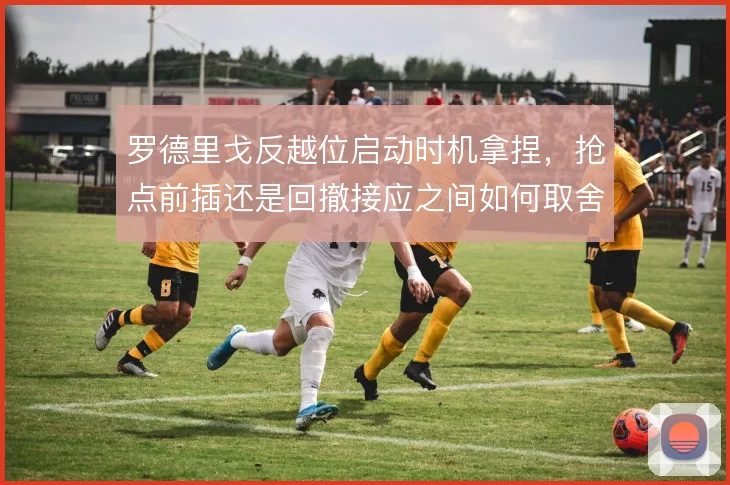 罗德里戈反越位启动时机拿捏,抢点前插还是回撤接应之间如何取舍