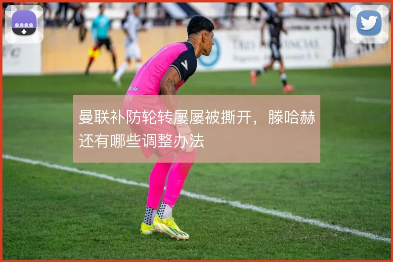 曼联补防轮转屡屡被撕开，滕哈赫还有哪些调整办法