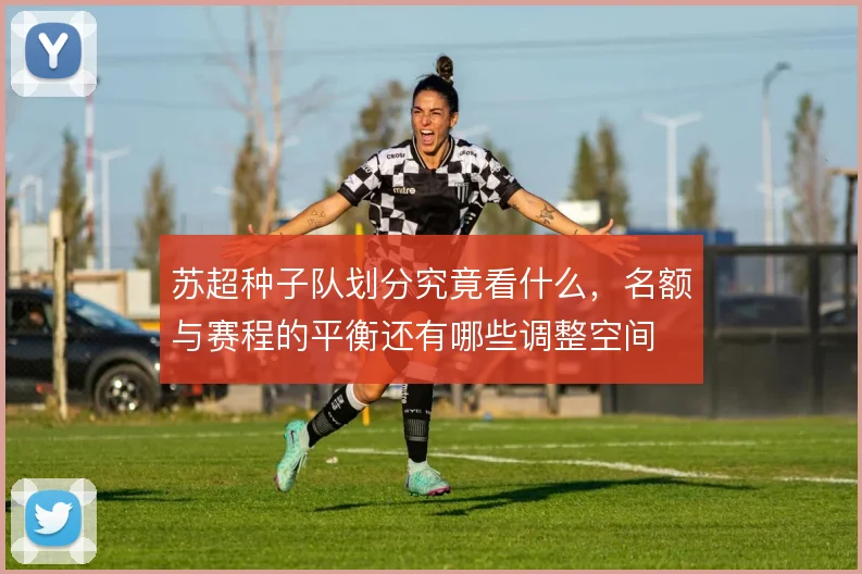 苏超种子队划分究竟看什么,名额与赛程的平衡还有哪些调整空间