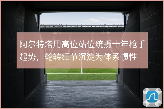 阿尔特塔用高位站位统摄十年枪手起势，轮转细节沉淀为体系惯性