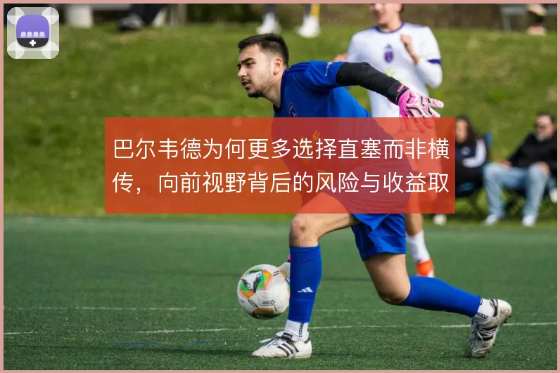 巴尔韦德为何更多选择直塞而非横传，向前视野背后的风险与收益取舍