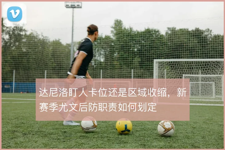 达尼洛盯人卡位还是区域收缩，新赛季尤文后防职责如何划定