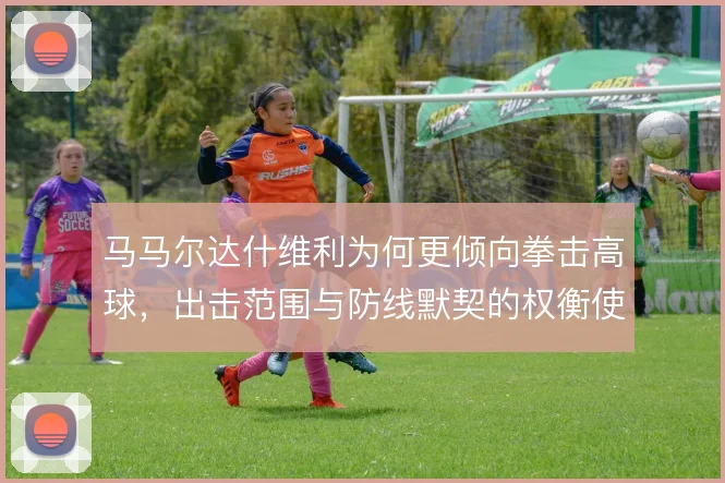 马马尔达什维利为何更倾向拳击高球，出击范围与防线默契的权衡使然