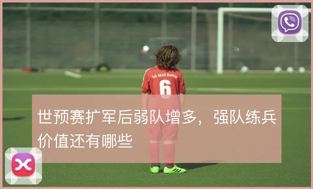 世预赛扩军后弱队增多，强队练兵价值还有哪些