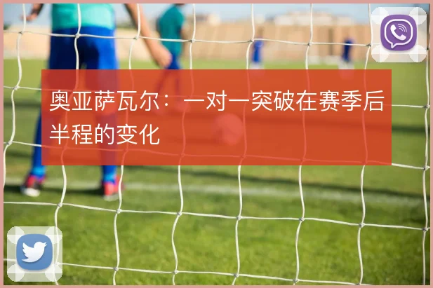 奥亚萨瓦尔：一对一突破在赛季后半程的变化
